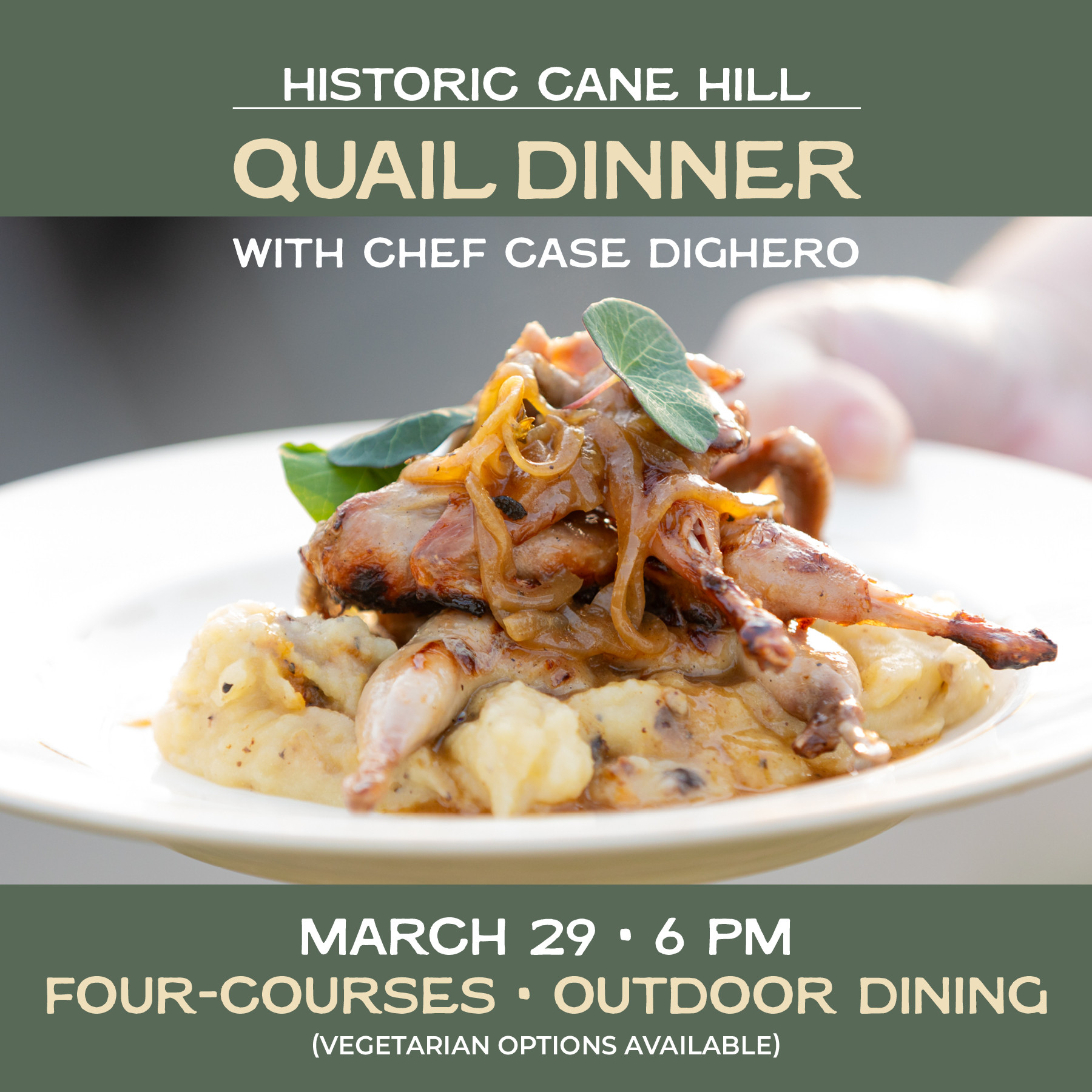 Promotional graphic for the Historic Cane Hill Quail Dinner featuring Chef Case Dighero. The top section has a green background with bold text that reads 'HISTORIC CANE HILL' followed by 'QUAIL DINNER' in larger, beige font. Below, in white text, it states 'WITH CHEF CASE DIGHERO.' The center of the image showcases a plated dish of quail with caramelized onions on top, served over mashed potatoes, garnished with fresh herbs. A blurred hand is visible in the background. The bottom section of the image, also with a green background, provides event details: 'MARCH 29 • 6 PM,' followed by 'FOUR-COURSES • OUTDOOR DINING' and '(VEGETARIAN OPTIONS AVAILABLE)' in smaller text.